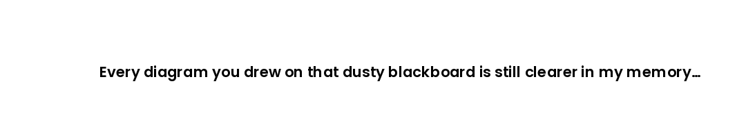 Every diagram you drew on that dusty blackboard is still clearer in my memory than any slide deck si...