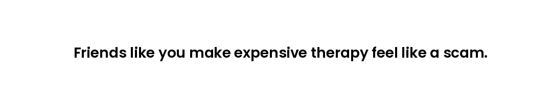 Friends like you make expensive therapy feel like a scam.