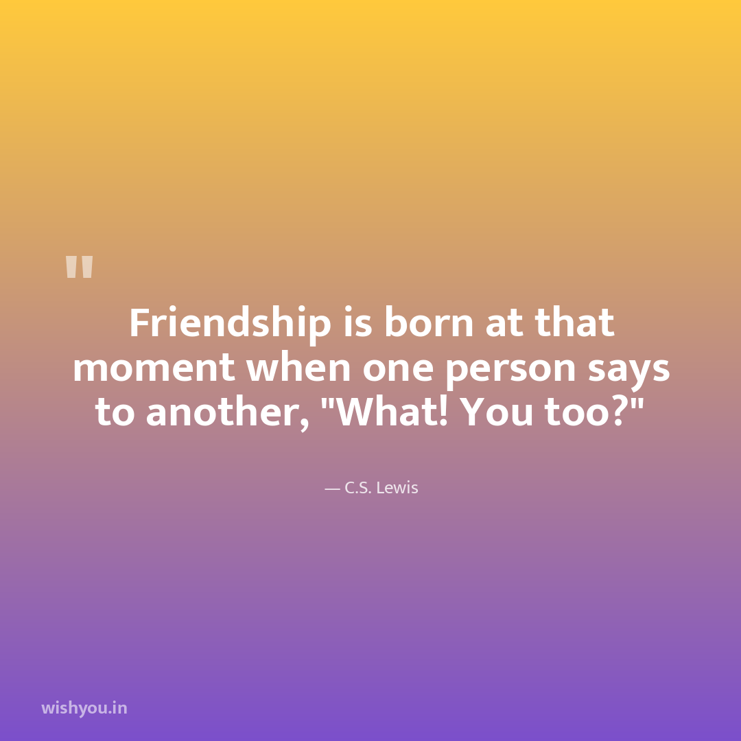 Friendship is born at that moment when one person says to another, "What! You too?"