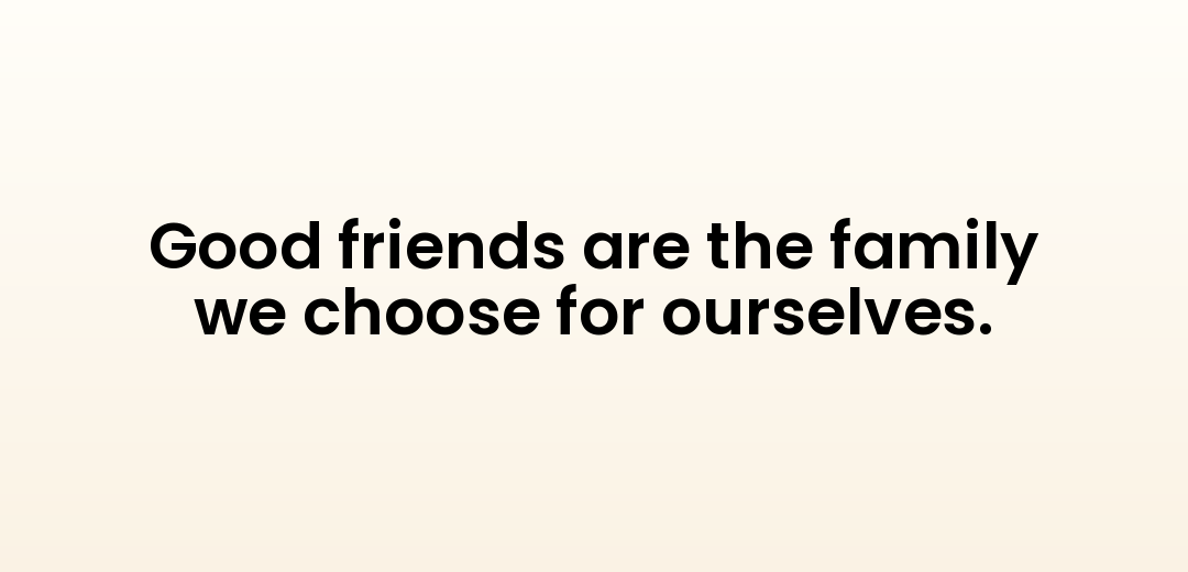 Good friends are the family we choose for ourselves.