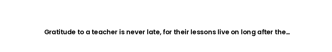 Gratitude to a teacher is never late, for their lessons live on long after the classroom is gone.