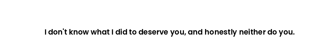 I don't know what I did to deserve you, and honestly neither do you.