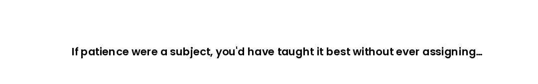 If patience were a subject, you'd have taught it best without ever assigning homework on it.