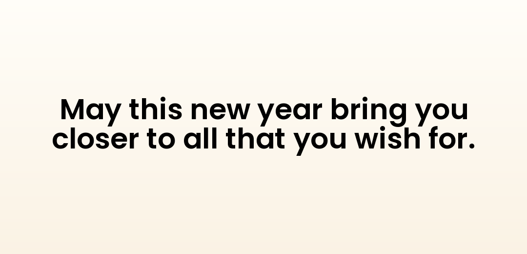 May this new year bring you closer to all that you wish for.
