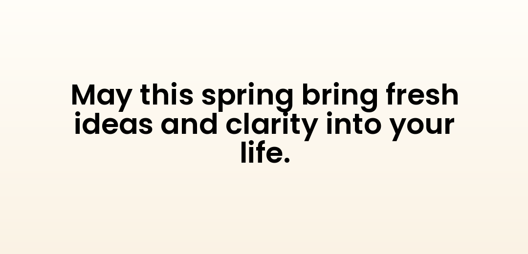 May this spring bring fresh ideas and clarity into your life.