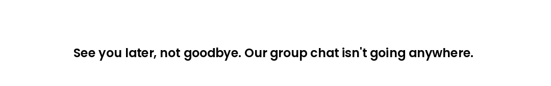 See you later, not goodbye. Our group chat isn't going anywhere.