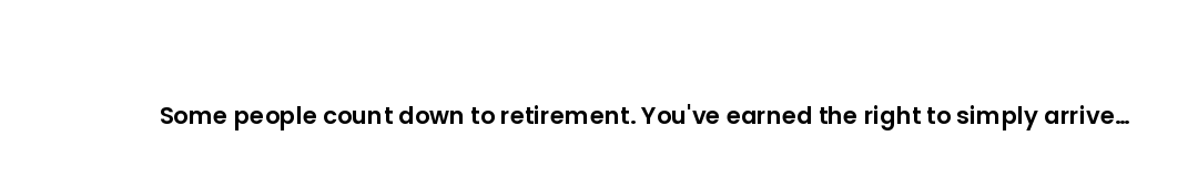 Some people count down to retirement. You've earned the right to simply arrive and enjoy it.