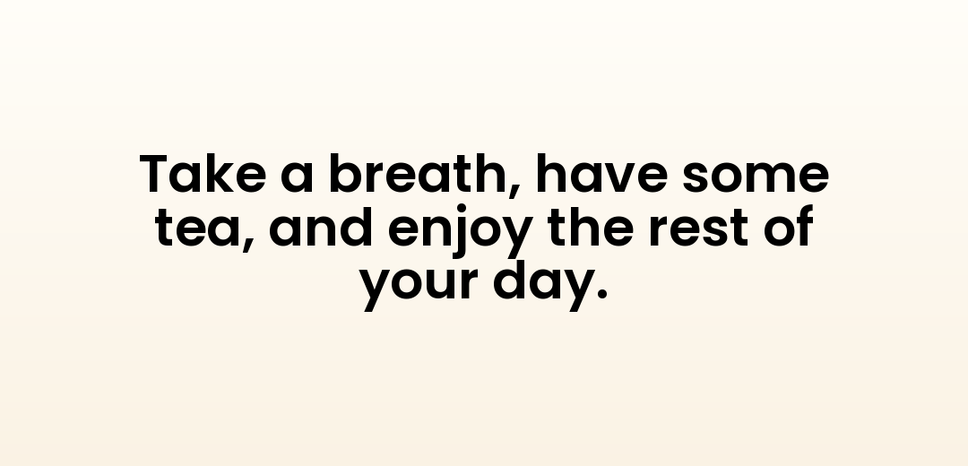 Take a breath, have some tea, and enjoy the rest of your day.