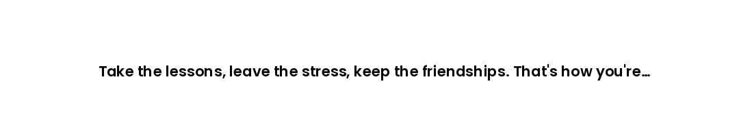 Take the lessons, leave the stress, keep the friendships. That's how you're supposed to leave a plac...