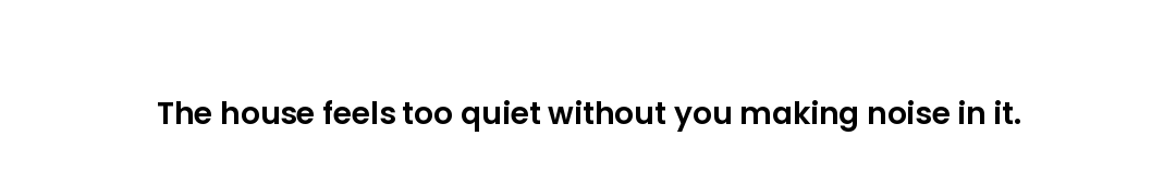 The house feels too quiet without you making noise in it.