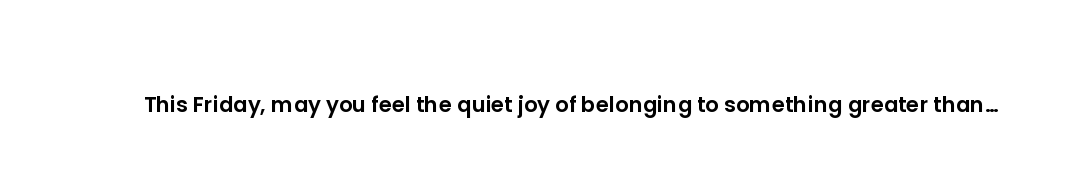 This Friday, may you feel the quiet joy of belonging to something greater than yourself.