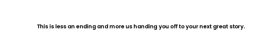This is less an ending and more us handing you off to your next great story.