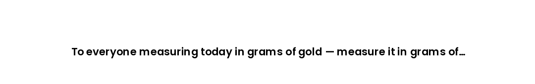 To everyone measuring today in grams of gold — measure it in grams of gratitude too.
