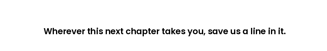 Wherever this next chapter takes you, save us a line in it.