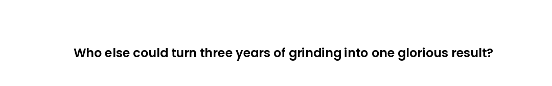 Who else could turn three years of grinding into one glorious result?