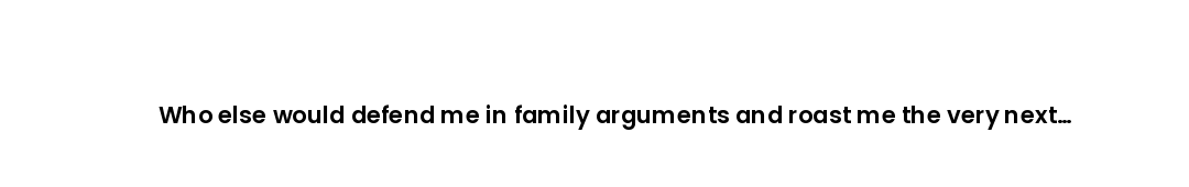 Who else would defend me in family arguments and roast me the very next minute?
