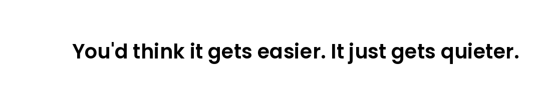 You'd think it gets easier. It just gets quieter.