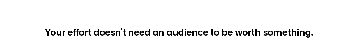 Your effort doesn't need an audience to be worth something.