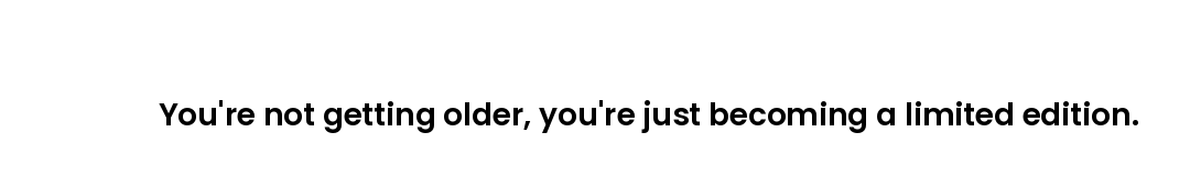 You're not getting older, you're just becoming a limited edition.